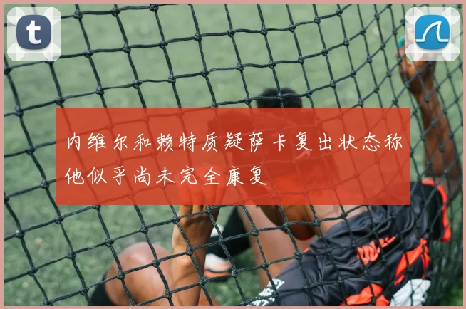 内维尔和赖特质疑萨卡复出状态称他似乎尚未完全康复