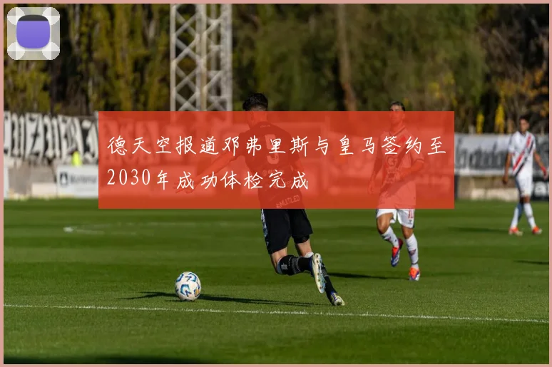 德天空报道邓弗里斯与皇马签约至2030年成功体检完成