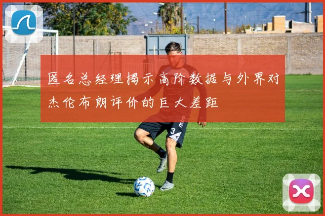 匿名总经理揭示高阶数据与外界对杰伦布朗评价的巨大差距