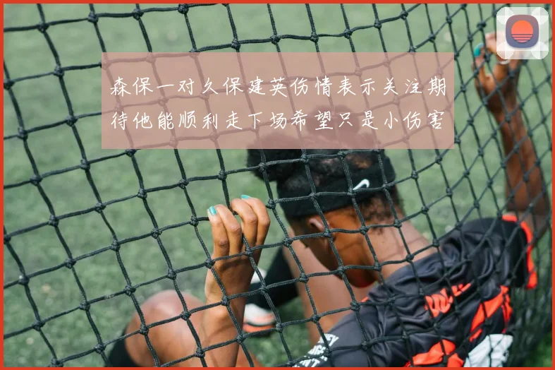 森保一对久保建英伤情表示关注期待他能顺利走下场希望只是小伤害