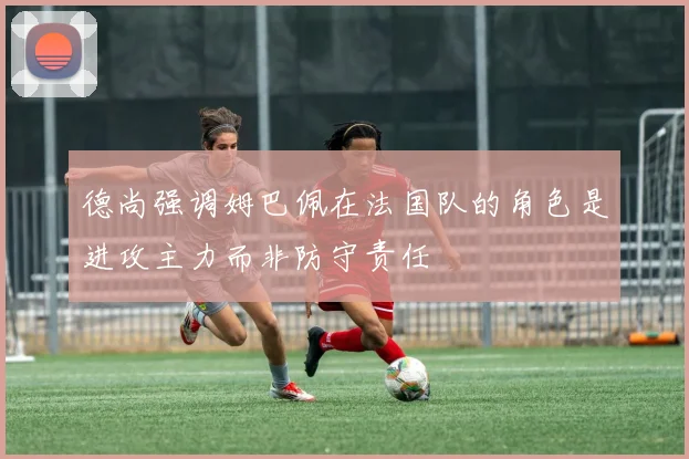 德尚强调姆巴佩在法国队的角色是进攻主力而非防守责任