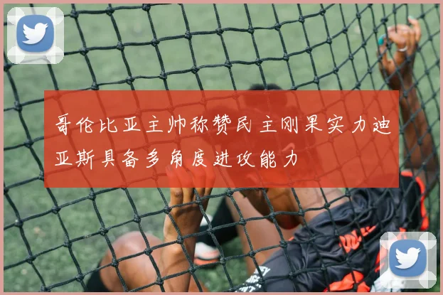 哥伦比亚主帅称赞民主刚果实力迪亚斯具备多角度进攻能力