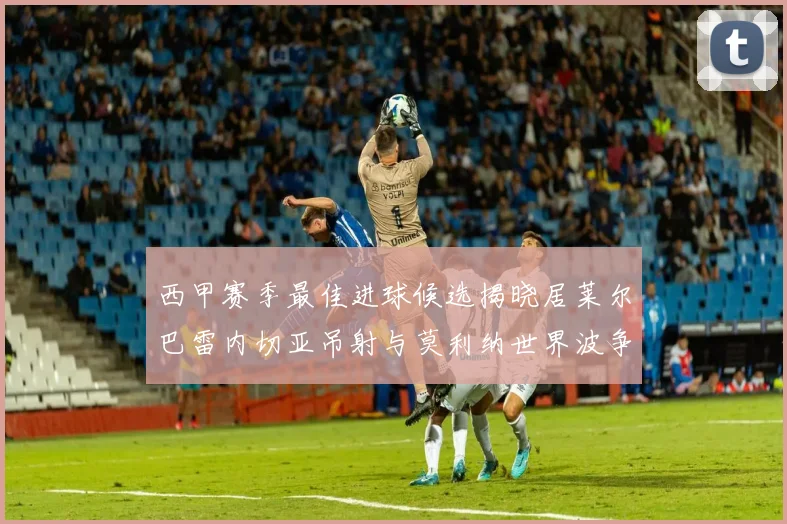 西甲赛季最佳进球候选揭晓居莱尔巴雷内切亚吊射与莫利纳世界波争辉