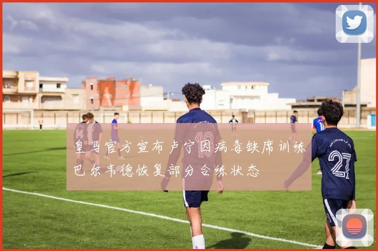 皇马官方宣布卢宁因病毒缺席训练巴尔韦德恢复部分合练状态