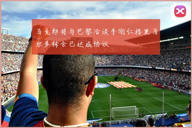 马竞即将与巴黎洽谈李刚仁格里马尔多转会已达成协议