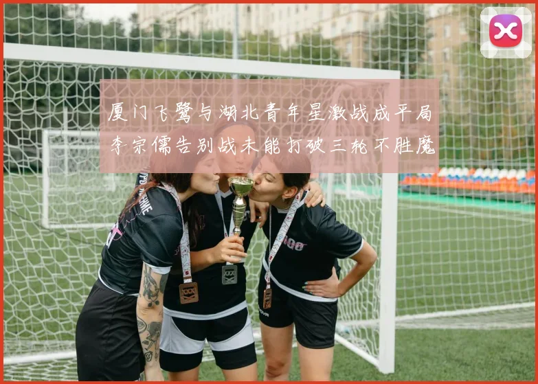 厦门飞鹭与湖北青年星激战成平局李宗儒告别战未能打破三轮不胜魔咒