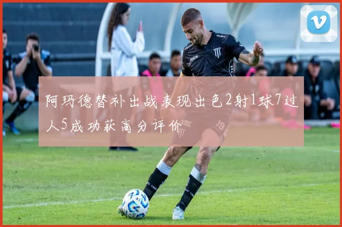 阿玛德替补出战表现出色2射1球7过人5成功获高分评价