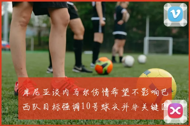 库尼亚谈内马尔伤情希望不影响巴西队目标强调10号球衣并非关键因素