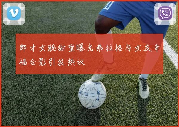 郎才女貌甜蜜曝光弗拉格与女友幸福合影引发热议