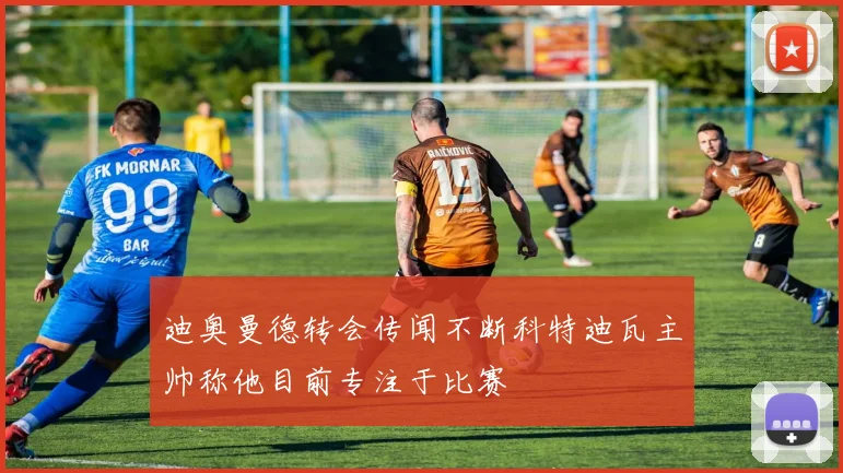 迪奥曼德转会传闻不断科特迪瓦主帅称他目前专注于比赛