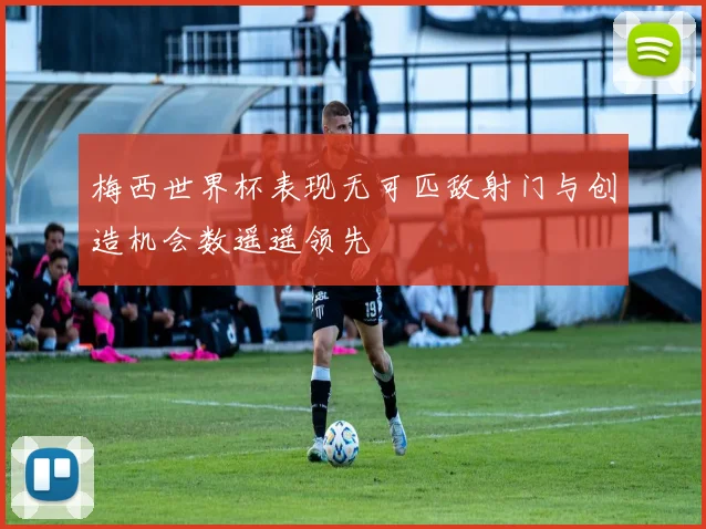 梅西世界杯表现无可匹敌射门与创造机会数遥遥领先