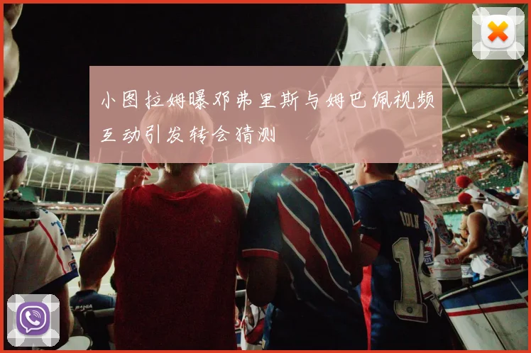 小图拉姆曝邓弗里斯与姆巴佩视频互动引发转会猜测