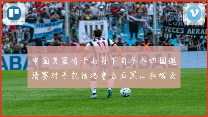中国男篮将于七月下旬参加四国邀请赛对手包括格鲁吉亚黑山和喀麦隆