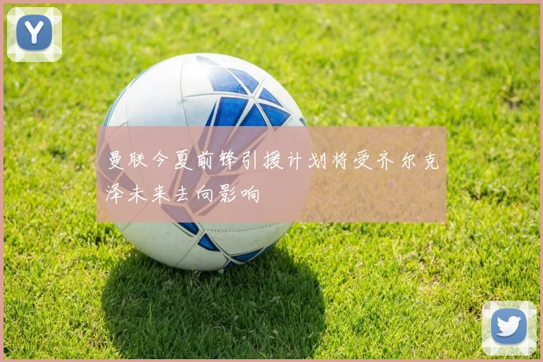 曼联今夏前锋引援计划将受齐尔克泽未来去向影响