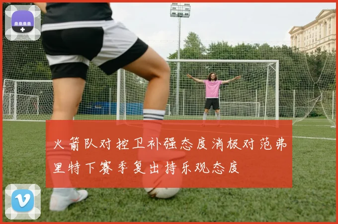 火箭队对控卫补强态度消极对范弗里特下赛季复出持乐观态度