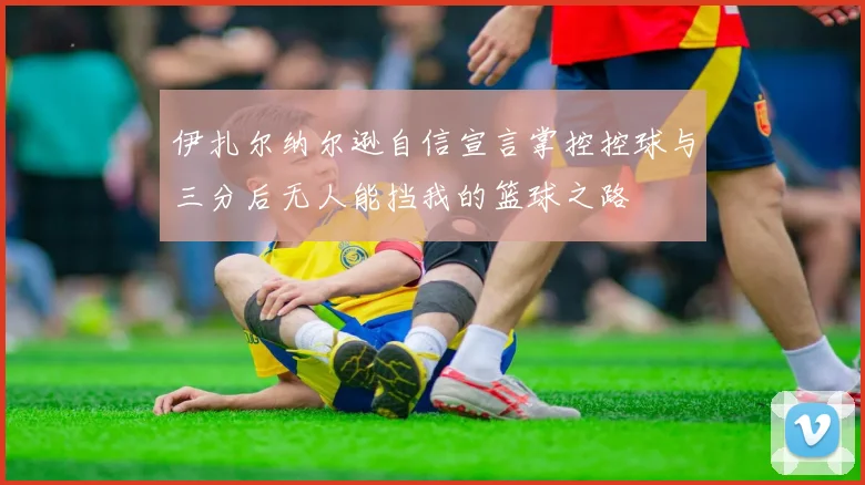 伊扎尔纳尔逊自信宣言掌控控球与三分后无人能挡我的篮球之路