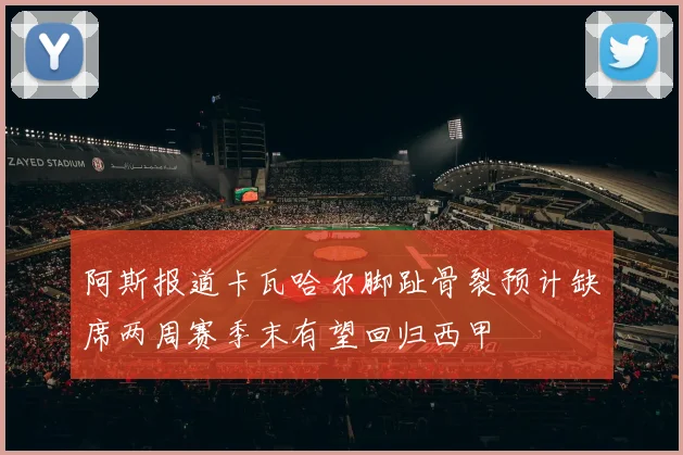 阿斯报道卡瓦哈尔脚趾骨裂预计缺席两周赛季末有望回归西甲