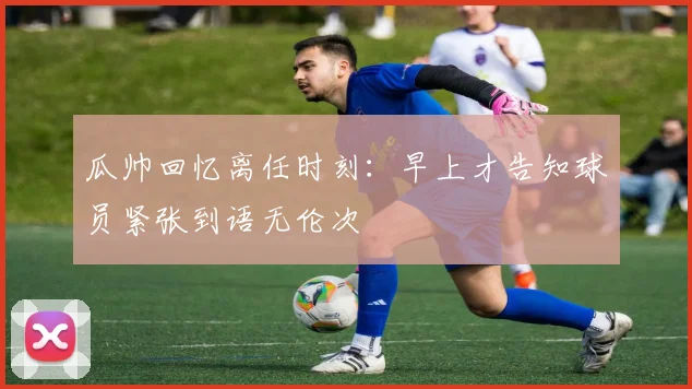 瓜帅回忆离任时刻：早上才告知球员紧张到语无伦次