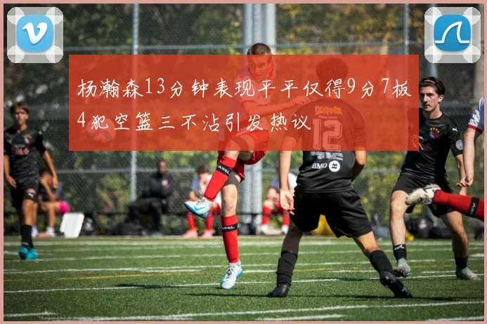 杨瀚森13分钟表现平平仅得9分7板4犯空篮三不沾引发热议