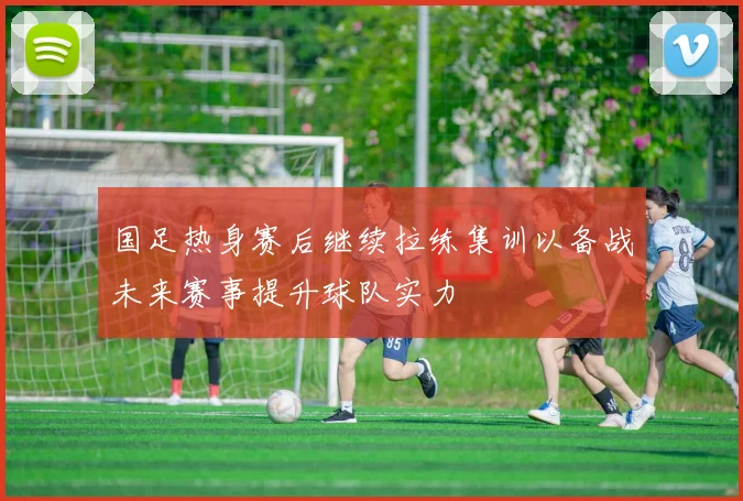 国足热身赛后继续拉练集训以备战未来赛事提升球队实力