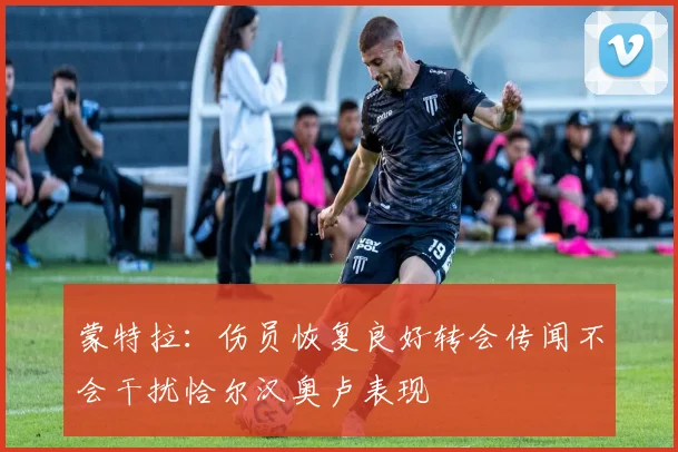 蒙特拉：伤员恢复良好转会传闻不会干扰恰尔汉奥卢表现