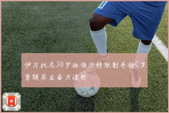 伊万托尼30岁独领沙特联射手榜C罗紧随其后奋力追赶