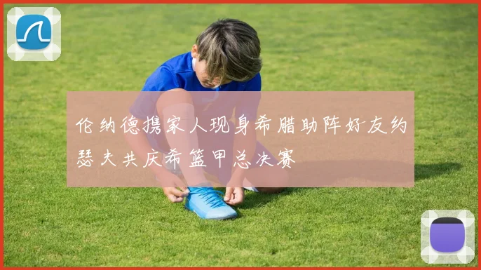 伦纳德携家人现身希腊助阵好友约瑟夫共庆希篮甲总决赛