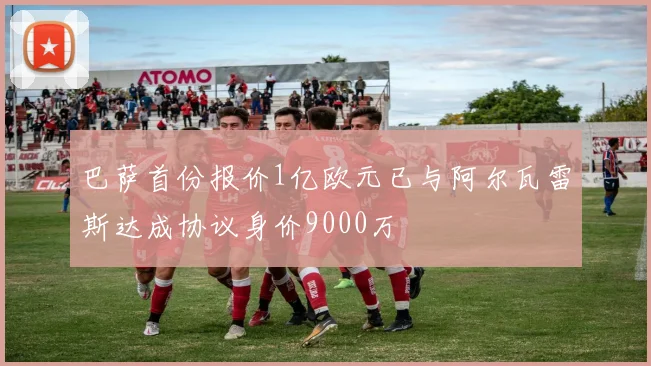 巴萨首份报价1亿欧元已与阿尔瓦雷斯达成协议身价9000万